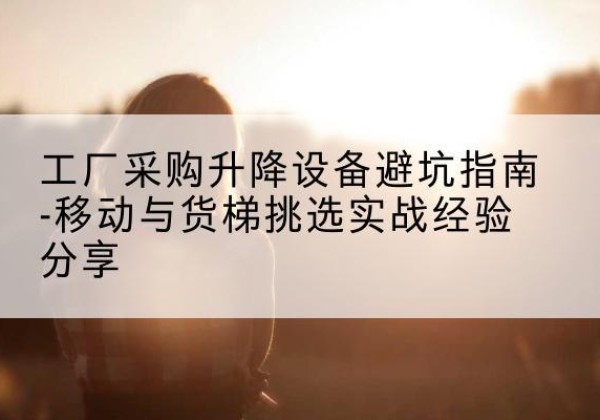 庆安移动式升降机怎么选-工厂采购升降设备避坑指南-移动与货梯挑选实战经验分享