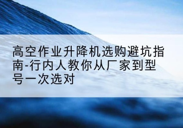 庆安升降平台厂家-高空作业升降机选购避坑指南-行内人教你从厂家到型号一次选对