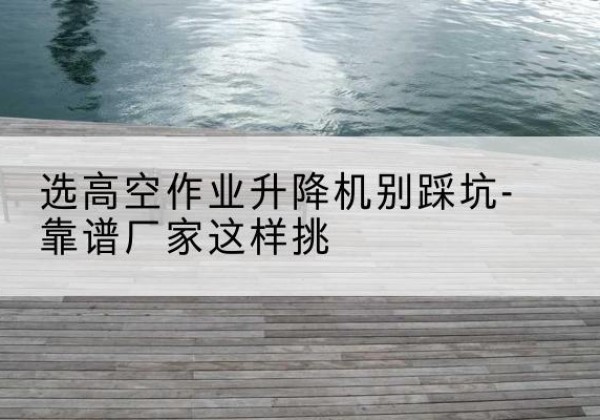 庆安剪叉式升降机厂家-选高空作业升降机别踩坑-靠谱厂家这样挑
