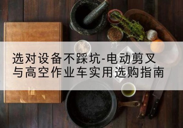 庆安电动剪叉升降平台怎么选-选对设备不踩坑-电动剪叉与高空作业车实用选购指南