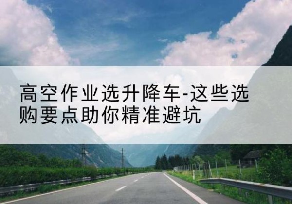 庆安升降车厂家-高空作业选升降车-这些选购要点助你*避坑