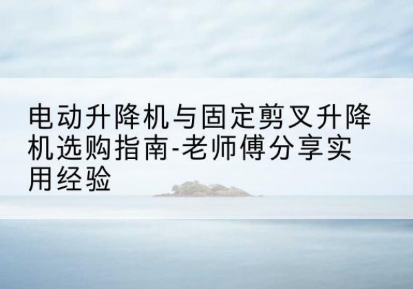 庆安电动升降机怎么选-电动升降机与固定剪叉升降机选购指南-老师傅分享实用经验