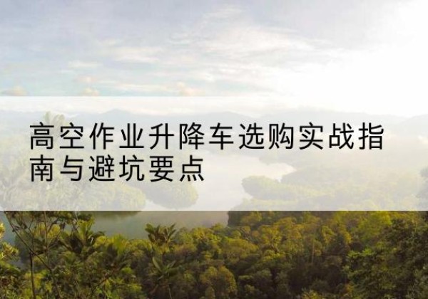庆安升降车怎么选-高空作业升降车选购实战指南与避坑要点