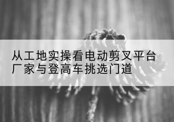 庆安电动剪叉升降平台厂家-从工地实操看电动剪叉平台厂家与登高车挑选门道