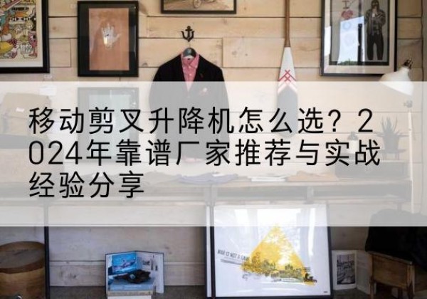 庆安升降平台厂家推荐-移动剪叉升降机怎么选？2024年靠谱厂家推荐与实战经验分享